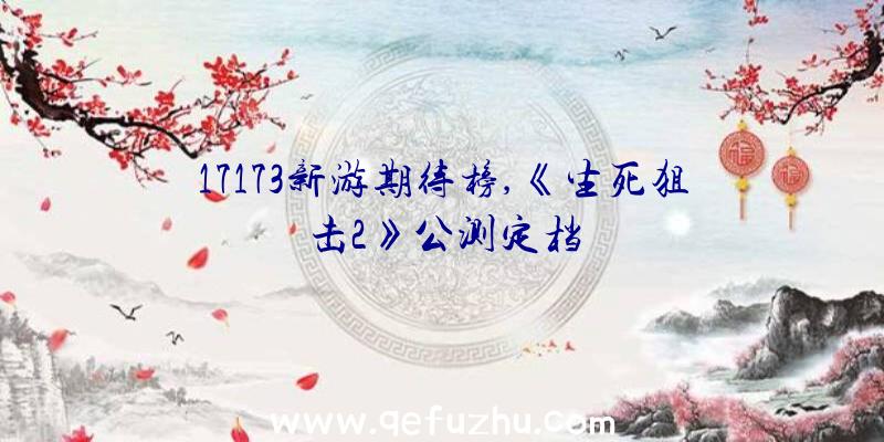 17173新游期待榜,《生死狙击2》公测定档