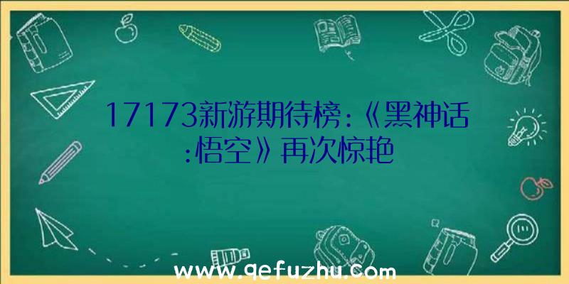 17173新游期待榜:《黑神话:悟空》再次惊艳