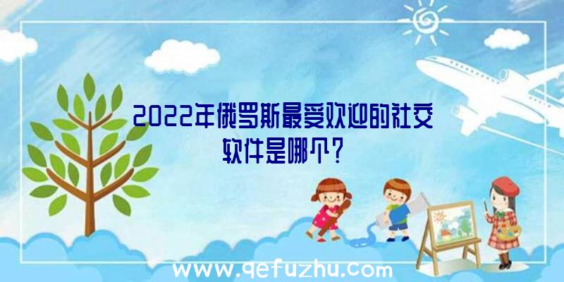 2022年俄罗斯最受欢迎的社交软件是哪个？