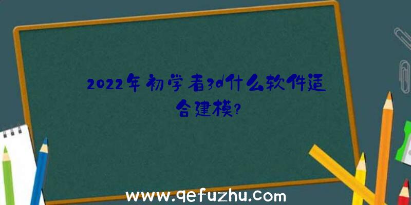 2022年初学者3d什么软件适合建模？