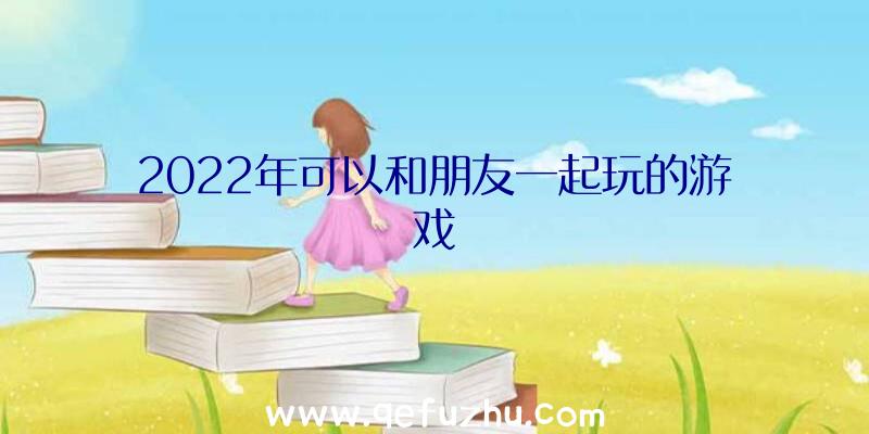 2022年可以和朋友一起玩的游戏