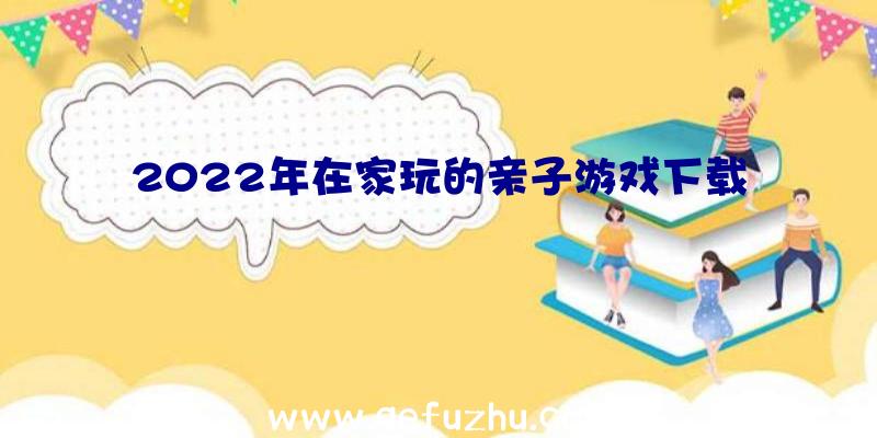 2022年在家玩的亲子游戏下载