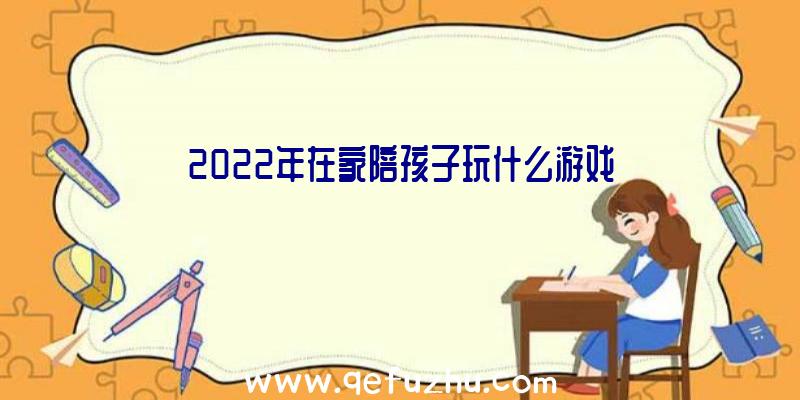 2022年在家陪孩子玩什么游戏