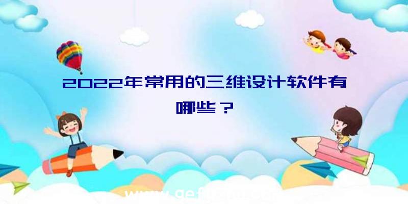 2022年常用的三维设计软件有哪些？