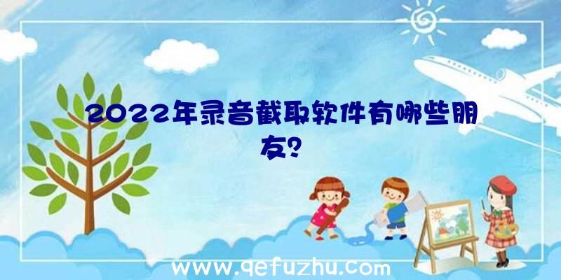 2022年录音截取软件有哪些朋友？