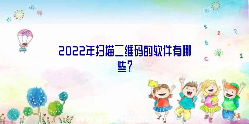 2022年扫描二维码的软件有哪些？