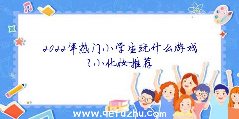 2022年热门小学生玩什么游戏？小化妆推荐