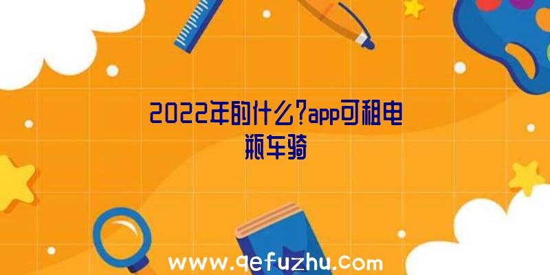 2022年的什么？app可租电瓶车骑