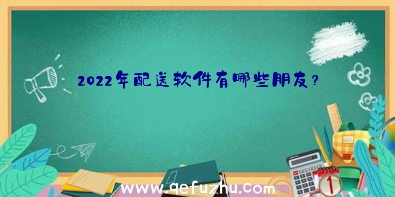 2022年配送软件有哪些朋友？