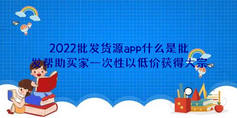 2022批发货源app什么是批发帮助买家一次性以低价获得大宗