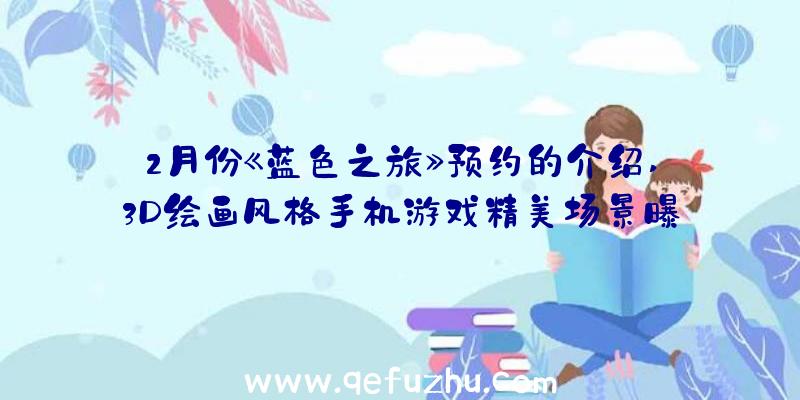 2月份《蓝色之旅》预约的介绍,3D绘画风格手机游戏精美场景曝