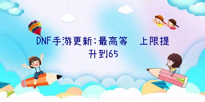 DNF手游更新:最高等级上限提升到65级