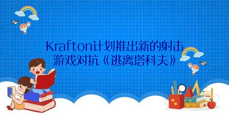 Krafton计划推出新的射击游戏对抗《逃离塔科夫》