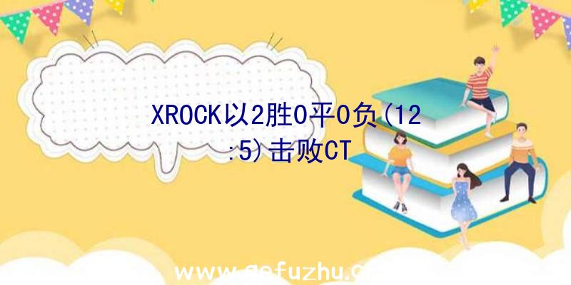 XROCK以2胜0平0负(12:5)击败CT