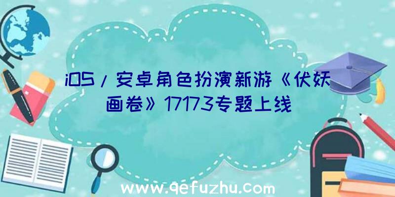 iOS/安卓角色扮演新游《伏妖画卷》17173专题上线