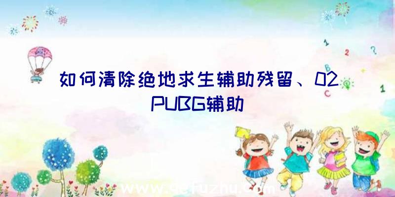 如何清除绝地求生辅助残留、02PUBG辅助