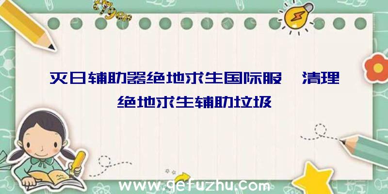 灭日辅助器绝地求生国际服、清理绝地求生辅助垃圾