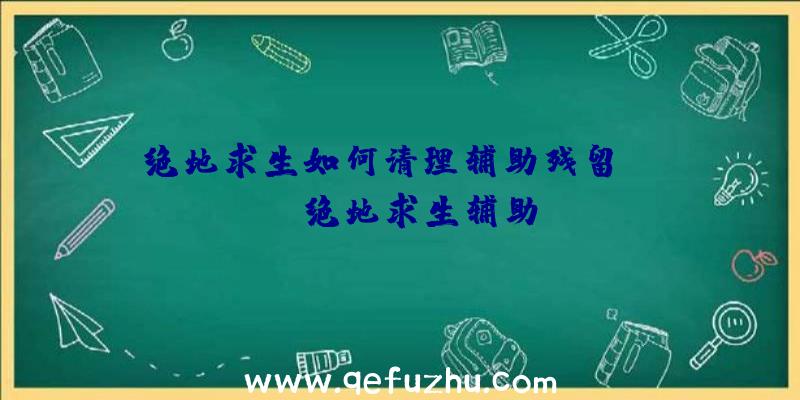 绝地求生如何清理辅助残留、xray绝地求生辅助