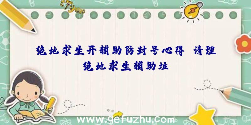 绝地求生开辅助防封号心得、清理绝地求生辅助垃圾