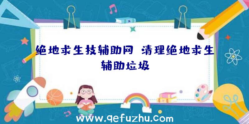 绝地求生技辅助网、清理绝地求生辅助垃圾