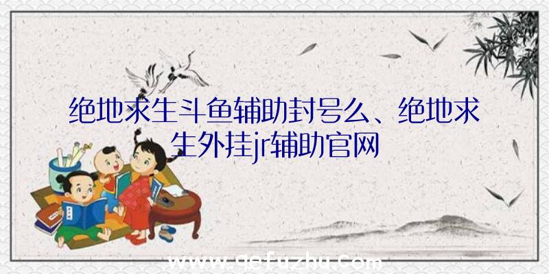 绝地求生斗鱼辅助封号么、绝地求生外挂jr辅助官网