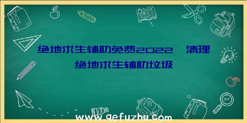 绝地求生辅助免费2022、清理绝地求生辅助垃圾