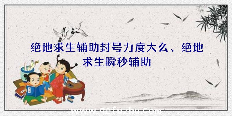 绝地求生辅助封号力度大么、绝地求生瞬秒辅助