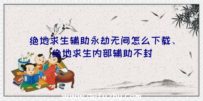 绝地求生辅助永劫无间怎么下载、绝地求生内部辅助不封