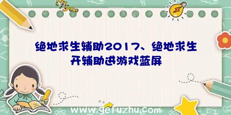 绝地求生辅助2017、绝地求生开辅助进游戏蓝屏