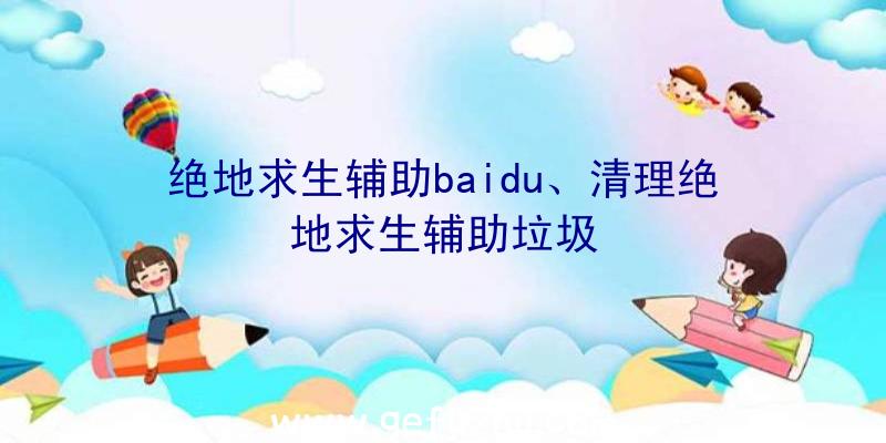 绝地求生辅助baidu、清理绝地求生辅助垃圾