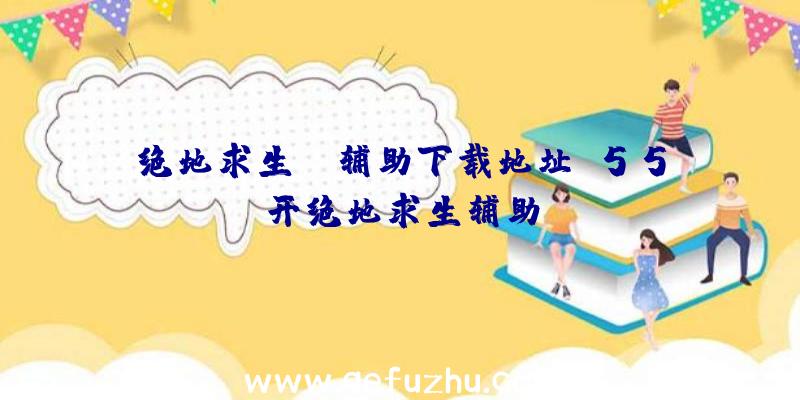 绝地求生gm辅助下载地址、55开绝地求生辅助