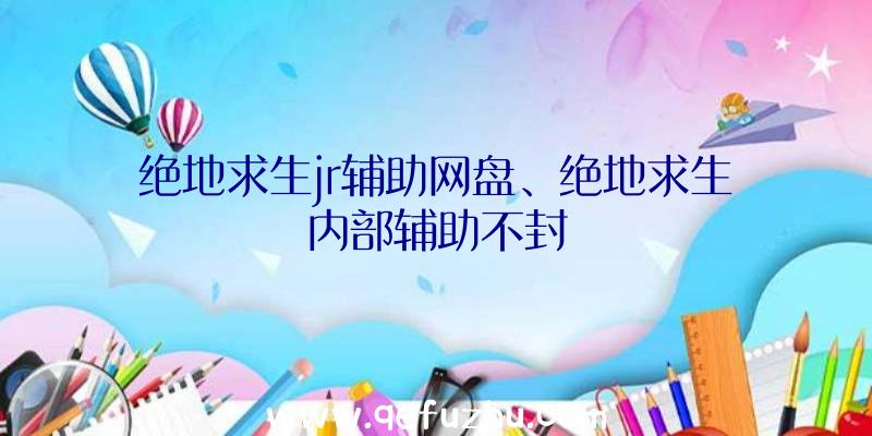 绝地求生jr辅助网盘、绝地求生内部辅助不封