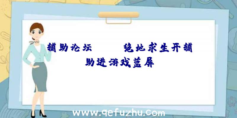 辅助论坛pubg、绝地求生开辅助进游戏蓝屏