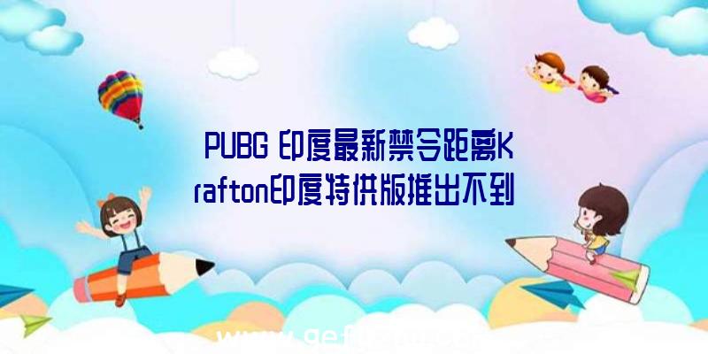 《PUBG》印度最新禁令距离Krafton印度特供版推出不到