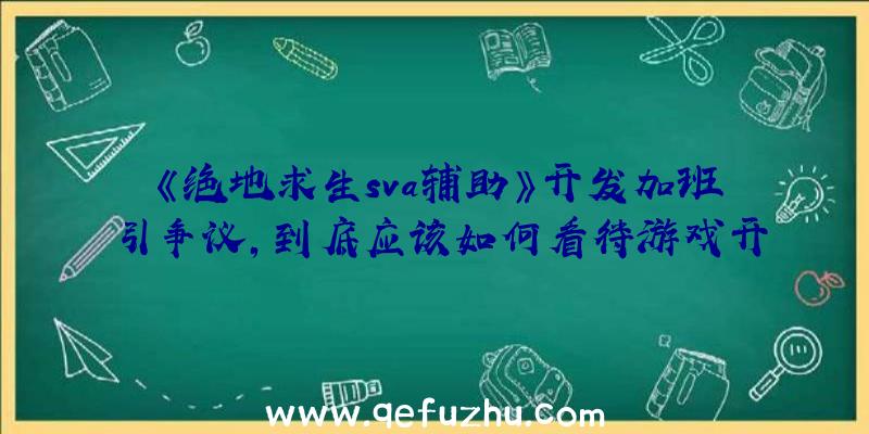 《绝地求生sva辅助》开发加班引争议，到底应该如何看待游戏开发者的权益？