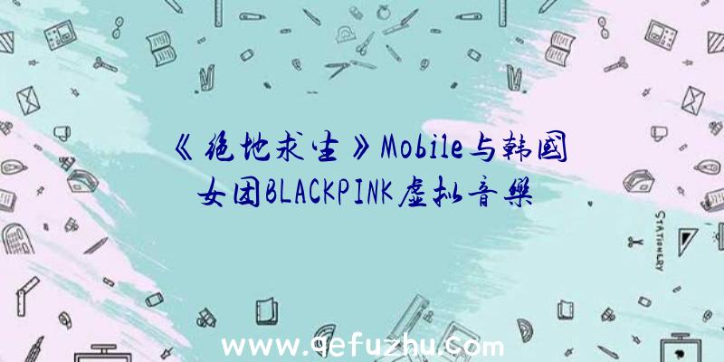 《绝地求生》Mobile与韩国女团BLACKPINK虚拟音乐