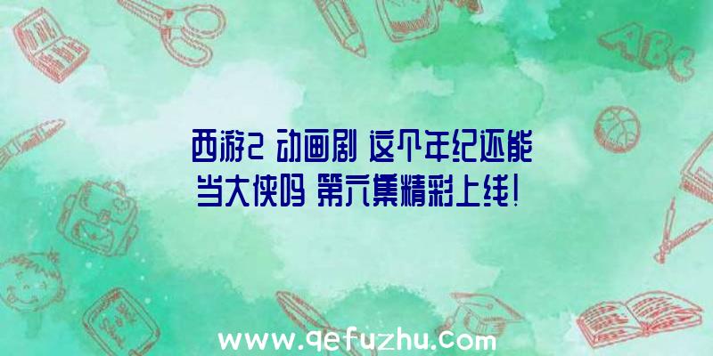 《西游2》动画剧《这个年纪还能当大侠吗》第六集精彩上线!