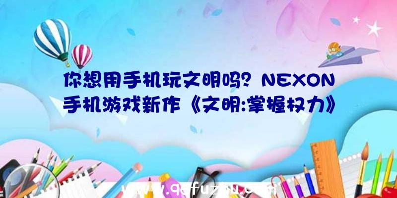 你想用手机玩文明吗？NEXON手机游戏新作《文明:掌握权力》