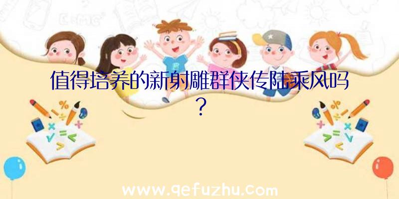 值得培养的新射雕群侠传陆乘风吗？