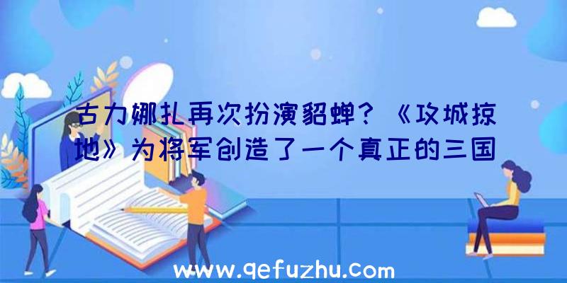 古力娜扎再次扮演貂蝉？《攻城掠地》为将军创造了一个真正的三国