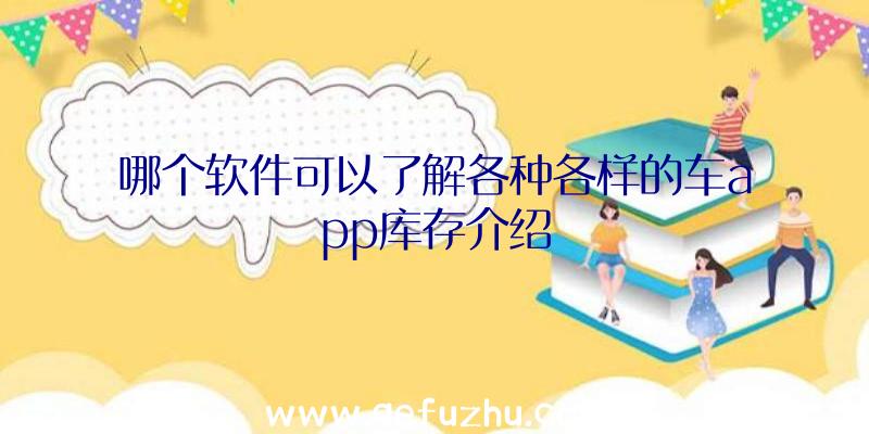 哪个软件可以了解各种各样的车app库存介绍