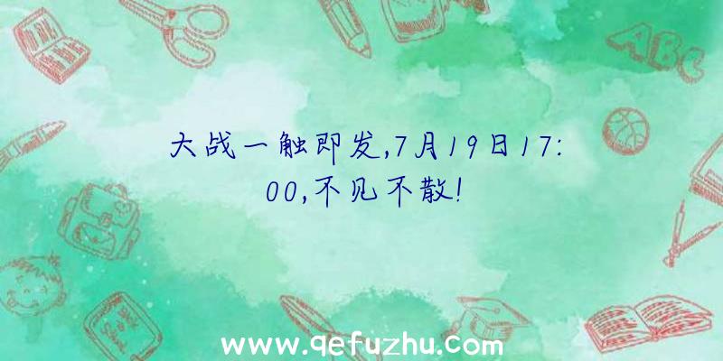 大战一触即发,7月19日17:00,不见不散!