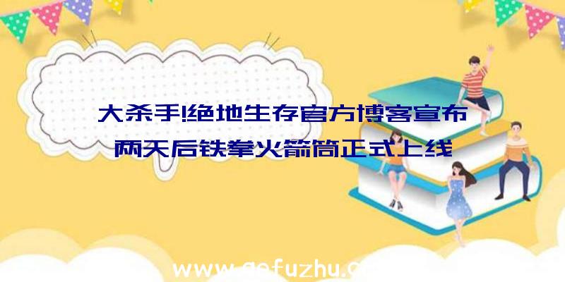 大杀手!绝地生存官方博客宣布,两天后铁拳火箭筒正式上线