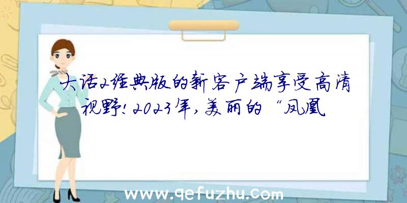 大话2经典版的新客户端享受高清视野!2023年,美丽的“凤凰