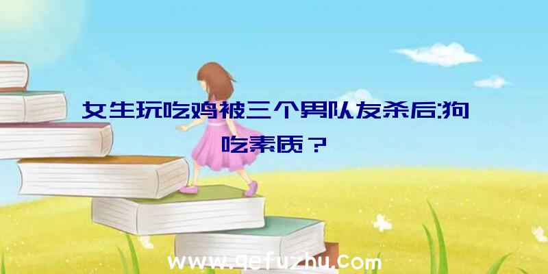 女生玩吃鸡被三个男队友杀后:狗吃素质？