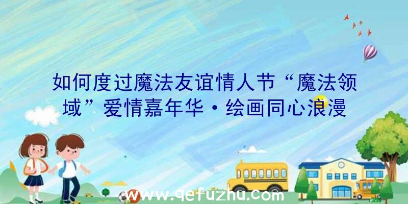 如何度过魔法友谊情人节“魔法领域”爱情嘉年华·绘画同心浪漫