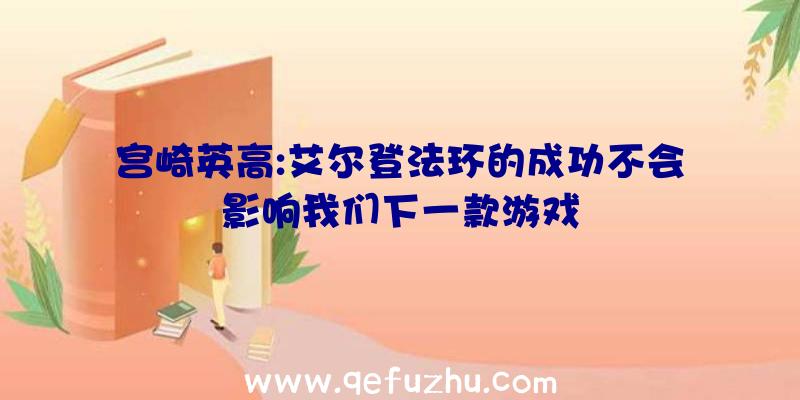 宫崎英高:艾尔登法环的成功不会影响我们下一款游戏