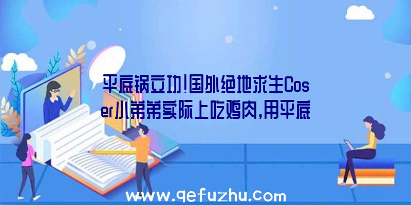 平底锅立功!国外绝地求生Coser小弟弟实际上吃鸡肉,用平底