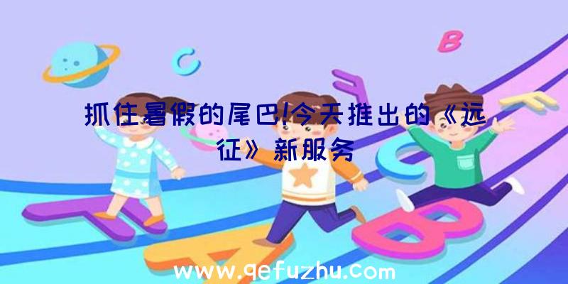 抓住暑假的尾巴!今天推出的《远征》新服务