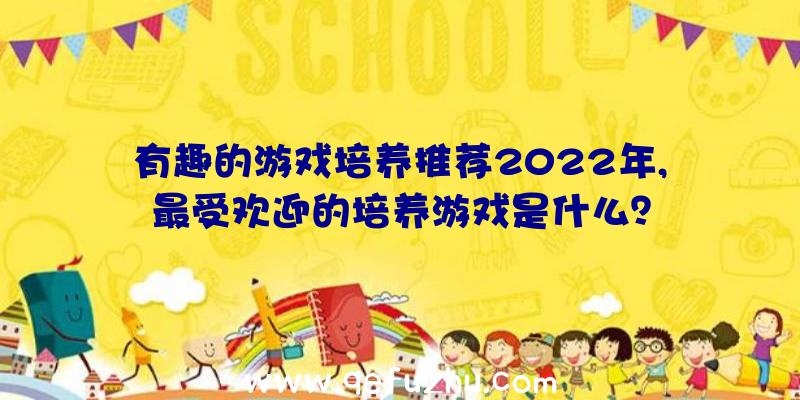 有趣的游戏培养推荐2022年,最受欢迎的培养游戏是什么？